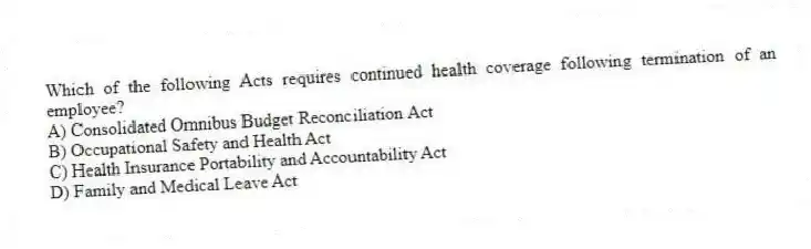 Which of the following Acts requires continued health coverage following termination of an employee?
A) Consolidated Omnibus Budget Reconciliation Act
B) Occupational Safety and Health Act
C) Health Insurance Portability and Accountability Act
D) Family and Medical Leave Act