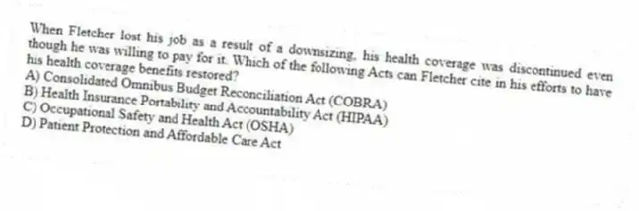 When Fletcher lost his job as a result of a downsizing, his health coverage was discontinued even though he was willing to pay for it. Which of the following Acts can Fletcher cite in his efforts to have his health coverage benefits restored?
A) Consolidated Omnibus Budget Reconciliation Act (COBRA)
B) Health Insurance Portability and Accountability Act (HIPAA)
C) Occupational Safety and Health Act (OSHA)
D) Patient Protection and Affordable Care Act