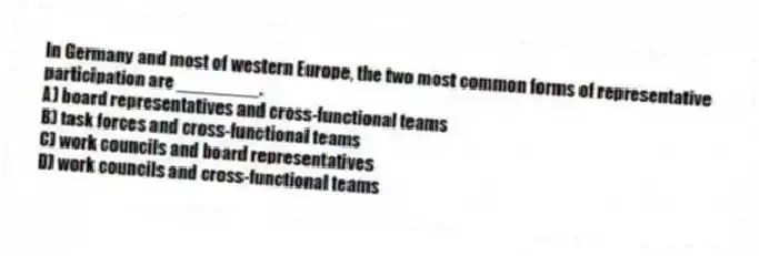 In Germany and most of western Europe, the two most common forms of representative participation are ________.
A) board representatives and cross-functional teams
B) task forces and cross-functional teams
C) work councils and board representatives
D) work councils and cross-functional teams
