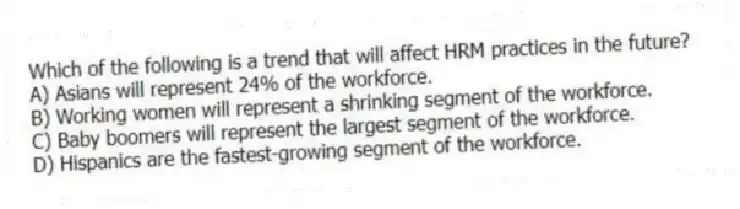 Which of the following is a trend that will affect HRM practices in the future?
A) Asians will represent 24% of the workforce.
B) Working women will represent a shrinking segment of the workforce.
C) Baby boomers will represent the largest segment of the workforce.
D) Hispanics are the fastest-growing segment of the workforce.