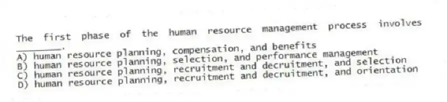 The first phase of the human resource management process involves ________.
A) human resource planning, compensation, and benefits
B) human resource planning, selection, and performance management
C) human resource planning, recruitment and decruitment, and selection
D) human resource planning, recruitment and decruitment, and orientation