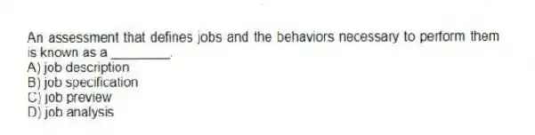 An assessment that defines jobs and the behaviors necessary to perform them is known as a ________.
A) job description
B) job specification
C) job preview
D) job analysis