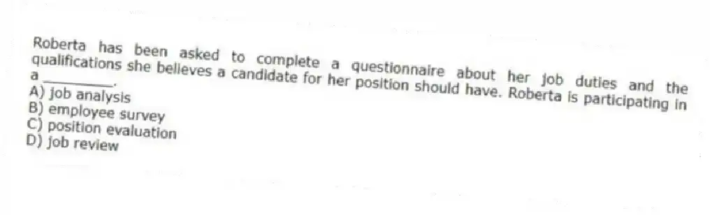 Roberta has been asked to complete a questionnaire about her job duties and the qualifications she believes a candidate for her position should have. Roberta is participating in a ________.
A) job analysis
B) employee survey
C) position evaluation
D) job review