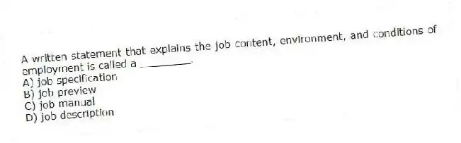 A written statement that explains the job content, environment, and conditions of employment is called a ________.
A) job specification
B) job preview
C) job manual
D) job description