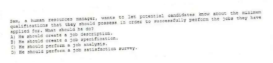 Sam, a human resources manager, wants to let potential candidates know about the minimum qualifications that they should possess in order to successfully perform the jobs they have applied for. What should he do?
A) He should create a job description.
B) He should create a job specification.
C) He should perform a job analysis.
D) He should perform a job satisfaction survey.