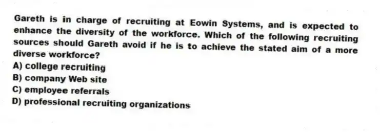 Gareth is in charge of recruiting at Eowin Systems, and is expected to enhance the diversity of the workforce. Which of the following recruiting sources should Gareth avoid if he is to achieve the stated aim of a more diverse workforce?
A) college recruiting
B) company Web site
C) employee referrals
D) professional recruiting organizations