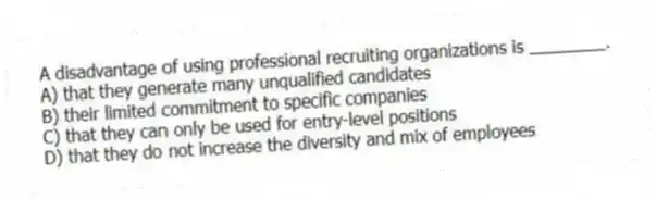 A disadvantage of using professional recruiting organizations is ________.
A) that they generate many unqualified candidates
B) their limited commitment to specific companies
C) that they can only be used for entry-level positions
D) that they do not increase the diversity and mix of employees