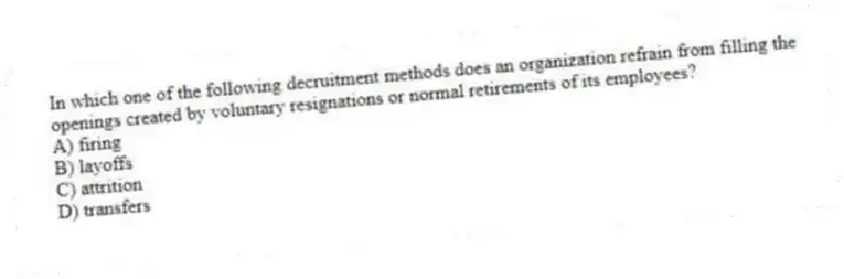 In which one of the following decruitment methods does an organization refrain from filling the openings created by voluntary resignations or normal retirements of its employees?
A) firing
B) layoffs
C) attrition
D) transfers
