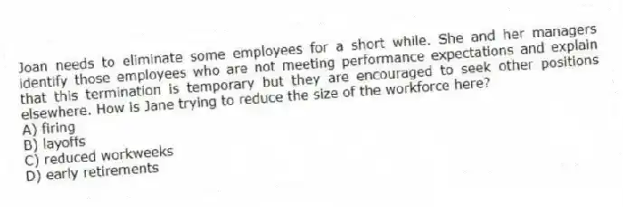 Joan needs to eliminate some employees for a short while. She and her managers identify those employees who are not meeting performance expectations and explain that this termination is temporary but they are encouraged to seek other positions elsewhere. How is Jane trying to reduce the size of the workforce here?
A) firing
B) layoffs
C) reduced workweeks
D) early retirements