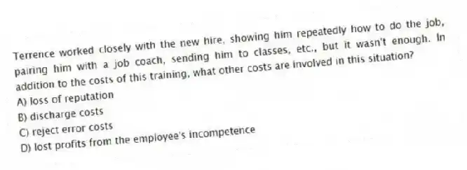 Terrence worked closely with the new hire, showing him repeatedly how to do the job, pairing him with a job coach, sending him to classes, etc., but it wasn't enough. In addition to the costs of this training, what other costs are involved in this situation?
A) loss of reputation
B) discharge costs
C) reject error costs
D) lost profits from the employee's incompetence
