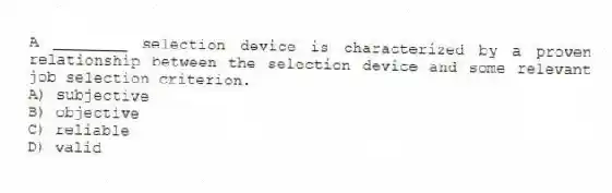 A ________ selection device is characterized by a proven relationship between the selection device and some relevant job selection criterion.
A) subjective
B) objective
C) reliable
D) valid