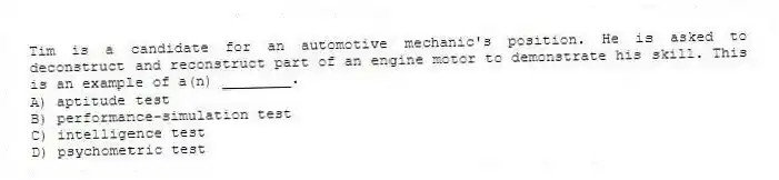Tim is a candidate for an automotive mechanic's position. He is asked to deconstruct and reconstruct part of an engine motor to demonstrate his skill. This is an example of a(n) ________.
A) aptitude test
B) performance-simulation test
C) intelligence test
D) psychometric test