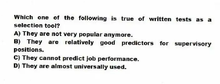 Which one of the following is true of written tests as a selection tool?
A) They are not very popular anymore.
B) They are relatively good predictors for supervisory positions.
C) They cannot predict job performance.
D) They are almost universally used.