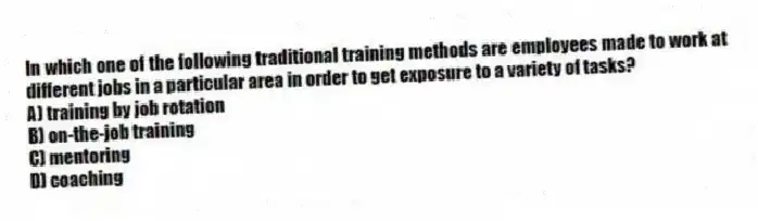 In which one of the following traditional training methods are employees made to work at different jobs in a particular area in order to get exposure to a variety of tasks?
A) training by job rotation
B) on-the-job training
C) mentoring
D) coaching