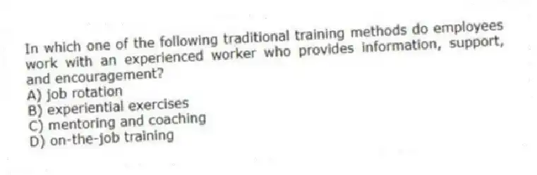 In which one of the following traditional training methods do employees work with an experienced worker who provides information, support, and encouragement?
A) job rotation
B) experiential exercises
C) mentoring and coaching
D) on-the-job training