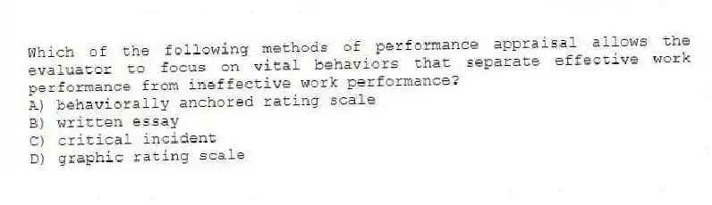 Which of the following methods of performance appraisal allows the evaluator to focus on vital behaviors that separate effective work performance from ineffective work performance?
A) behaviorally anchored rating scale
B) written essay
C) critical incident
D) graphic rating scale