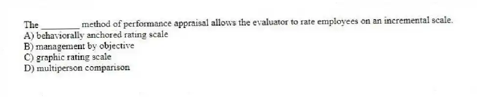 The ________ method of performance appraisal allows the evaluator to rate employees on an incremental scale.
A) behaviorally anchored rating scale
B) management by objective
C) graphic rating scale
D) multiperson comparison