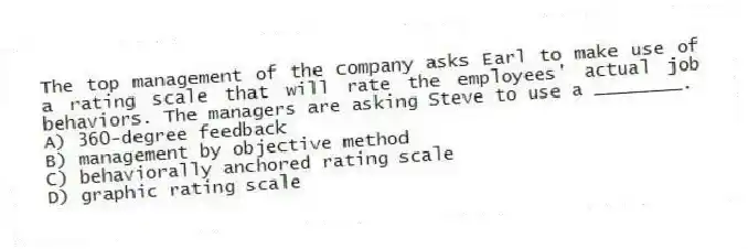 The top management of the company asks Earl to make use of a rating scale that will rate the employees' actual job behaviors. The managers are asking Steve to use a ________.
A) 360-degree feedback
B) management by objective method
C) behaviorally anchored rating scale
D) graphic rating scale