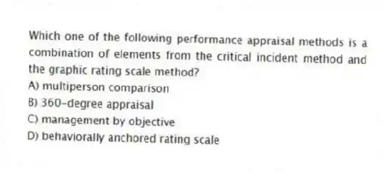 Which one of the following performance appraisal methods is a combination of elements from the critical incident method and the graphic rating scale method?
A) multiperson comparison
B) 360-degree appraisal
C) management by objective
D) behaviorally anchored rating scale