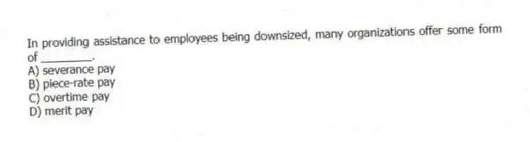 In providing assistance to employees being downsized, many organizations offer some form of ________.
A) severance pay
B) piece-rate pay
C) overtime pay
D) merit pay