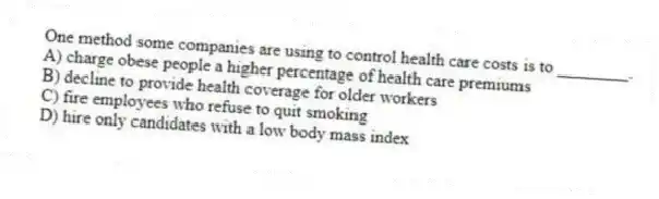 One method some companies are using to control health care costs is to ________.
A) charge obese people a higher percentage of health care premiums
B) decline to provide health coverage for older workers
C) fire employees who refuse to quit smoking
D) hire only candidates with a low body mass index