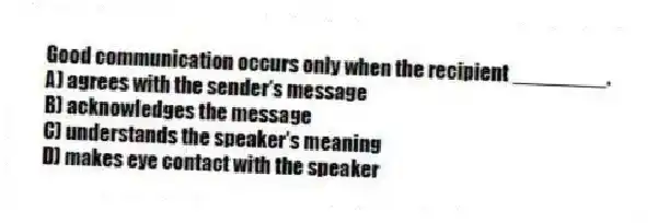 Good communication occurs only when the recipient ________.
A) agrees with the sender's message
B) acknowledges the message
C) understands the speaker's meaning
D) makes eye contact with the speaker