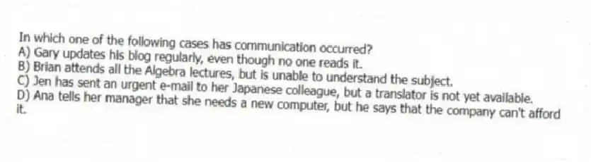 In which one of the following cases has communication occurred?
A) Gary updates his blog regularly, even though no one reads it.
B) Brian attends all the Algebra lectures, but is unable to understand the subject.
C) Jen has sent an urgent e-mail to her Japanese colleague, but a translator is not yet available.
D) Ana tells her manager that she needs a new computer, but he says that the company can't afford it.