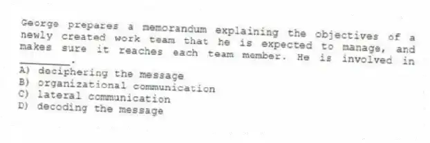 George prepares a memorandum explaining the objectives of a newly created work team that he is expected to manage, and makes sure it reaches each team member. He is involved in ________.
A) deciphering the message
B) organizational communication
C) lateral communication
D) decoding the message