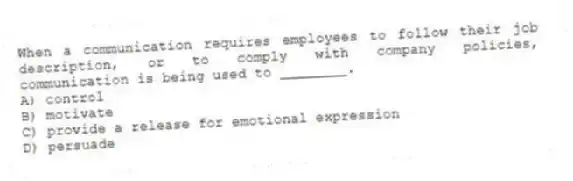 When a communication requires employees to follow their job description, or to comply with company policies, communication is being used to ________.
A) control
B) motivate
C) provide a release for emotional expression
D) persuade