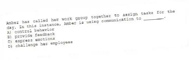 Amber has called her work group together to assign tasks for the day. In this instance, Amber is using communication to ________.
A) control behavior
B) provide feedback
C) express emotions
D) challenge her employees