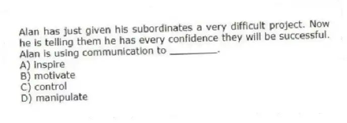 Alan has just given his subordinates a very difficult project. Now he is telling them he has every confidence they will be successful. Alan is using communication to ________.
A) inspire
B) motivate
C) control
D) manipulate