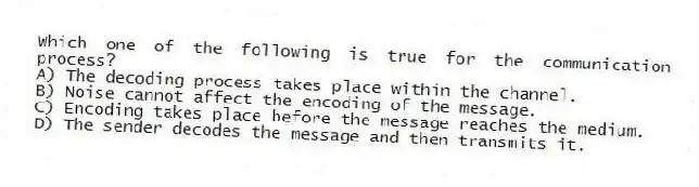 Which one of the following is true for the communication process?
A) The decoding process takes place within the channel.
B) Noise cannot affect the encoding of the message.
C) Encoding takes place before the message reaches the medium.
D) The sender decodes the message and then transmits it.