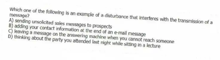 Which one of the following is an example of a disturbance that interferes with the transmission of a message?
A) sending unsolicited sales messages to prospects
B) adding your contact information at the end of an e-mail message
C) leaving a message on the answering machine when you cannot reach someone
D) thinking about the party you attended last night while sitting in a lecture