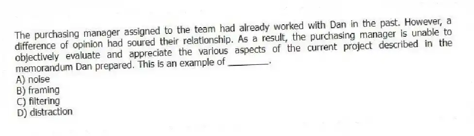 The purchasing manager assigned to the team had already worked with Dan in the past. However, a difference of opinion had soured their relationship. As a result, the purchasing manager is unable to objectively evaluate and appreciate the various aspects of the current project described in the memorandum Dan prepared. This is an example of ________.
A) noise
B) framing
C) filtering
D) distraction