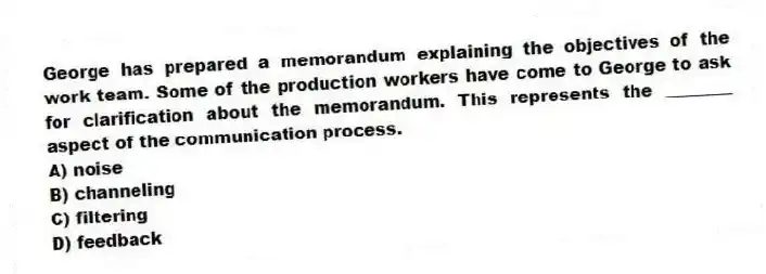 George has prepared a memorandum explaining the objectives of the work team. Some of the production workers have come to George to ask for clarification about the memorandum. This represents the ________ aspect of the communication process.
A) noise
B) channeling
C) filtering
D) feedback