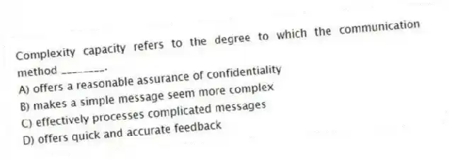 Complexity capacity refers to the degree to which the communication method ________.
A) offers a reasonable assurance of confidentiality
B) makes a simple message seem more complex
C) effectively processes complicated messages
D) offers quick and accurate feedback