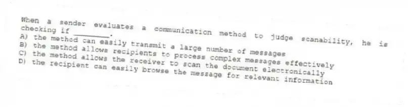 When a sender evaluates a communication method to judge scanability, he is checking if ________.
A) the method can easily transmit a large number of messages
B) the method allows recipients to process complex messages effectively
C) the method allows the receiver to scan the document electronically
D) the recipient can easily browse the message for relevant information
