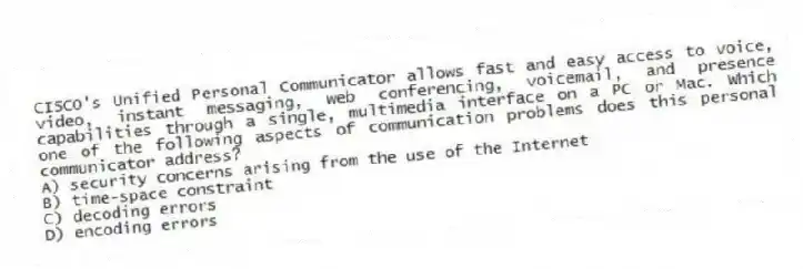 CISCO's Unified Personal Communicator allows fast and easy access to voice, video, instant messaging, web conferencing, voicemail, and presence capabilities through a single, multimedia interface on a PC or Mac. Which one of the following aspects of communication problems does this personal communicator address?
A) security concerns arising from the use of the Internet
B) time-space constraint
C) decoding errors
D) encoding errors