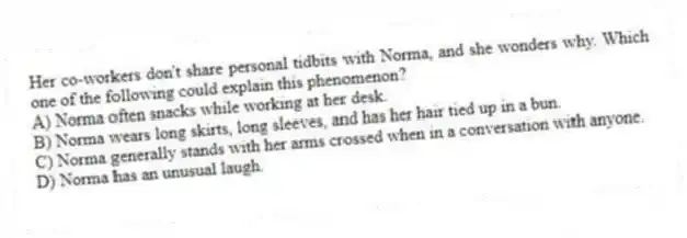 Her co-workers don't share personal tidbits with Norma, and she wonders why. Which one of the following could explain this phenomenon?
A) Norma often snacks while working at her desk.
B) Norma wears long skirts, long sleeves, and has her hair tied up in a bun.
C) Norma generally stands with her arms crossed when in a conversation with anyone.
D) Norma has an unusual laugh.