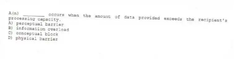 A(n) ________ occurs when the amount of data provided exceeds the recipient's processing capacity.
A) perceptual barrier
B) information overload
C) conceptual block
D) physical barrier