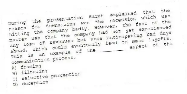 During the presentation Sarah explained that the reason for downsizing was the recession which was hitting the company badly. However, the fact of the matter was that the company had not yet experienced any loss of revenues but were anticipating bad days ahead, which could eventually lead to mass layoffs. This is an example of the ________ aspect of the communication process.
A) framing
B) filtering
C) selective perception
D) deception