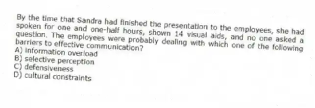 By the time that Sandra had finished the presentation to the employees, she had spoken for one and one-half hours, shown 14 visual aids, and no one asked a question. The employees were probably dealing with which one of the following barriers to effective communication?
A) information overload
B) selective perception
C) defensiveness
D) cultural constraints