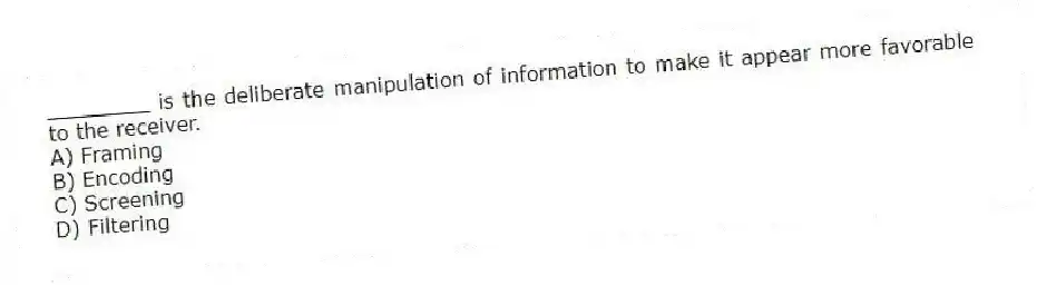 ________ is the deliberate manipulation of information to make it appear more favorable to the receiver.
A) Framing
B) Encoding
C) Screening
D) Filtering