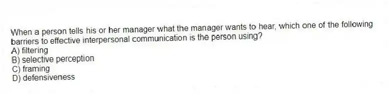 When a person tells his or her manager what the manager wants to hear, which one of the following barriers to effective interpersonal communication is the person using?
A) filtering
B) selective perception
C) framing
D) defensiveness