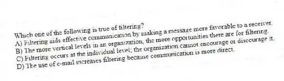 Which one of the following is true of filtering?
A) Filtering aids effective communication by making a message more favorable to a receiver.
B) The more vertical levels in an organization, the more opportunities there are for filtering.
C) Filtering occurs at the individual level; the organization cannot encourage or discourage it.
D) The use of e-mail increases filtering because communication is more direct.