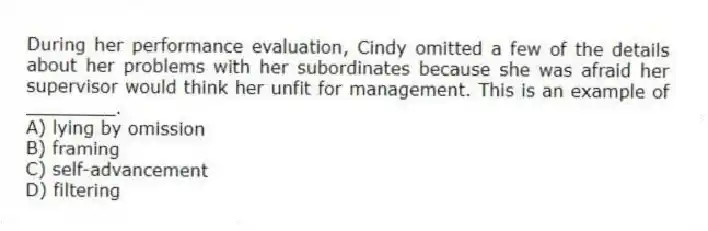 During her performance evaluation, Cindy omitted a few of the details about her problems with her subordinates because she was afraid her supervisor would think her unfit for management. This is an example of ________.
A) lying by omission
B) framing
C) self-advancement
D) filtering
