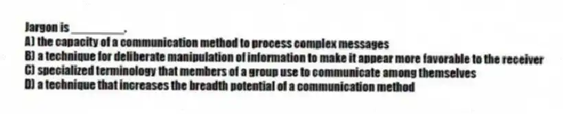 Jargon is ________.
A) the capacity of a communication method to process complex messages
B) a technique for deliberate manipulation of information to make it appear more favorable to the receiver
C) specialized terminology that members of a group use to communicate among themselves
D) a technique that increases the breadth potential of a communication method