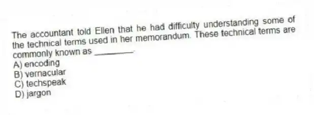 The accountant told Ellen that he had difficulty understanding some of the technical terms used in her memorandum. These technical terms are commonly known as ________.
A) encoding
B) vernacular
C) techspeak
D) jargon