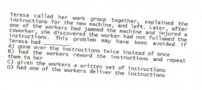 Teresa called her work group together, explained the instructions for the new machine, and left. Later, after one of the workers had jammed the machine and injured a coworker, she discovered the worker had not followed the instructions. This problem may have been avoided if Teresa had ________.
A) gone over the instructions twice instead of once
B) had the workers reword the instructions and repeat them to her
C) given the workers a written set of instructions
D) had one of the workers deliver the instructions