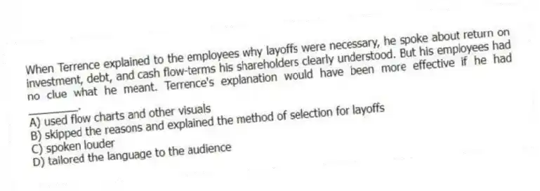 When Terrence explained to the employees why layoffs were necessary, he spoke about return on investment, debt, and cash flow-terms his shareholders clearly understood. But his employees had no clue what he meant. Terrence's explanation would have been more effective if he had ________.
A) used flow charts and other visuals
B) skipped the reasons and explained the method of selection for layoffs
C) spoken louder
D) tailored the language to the audience